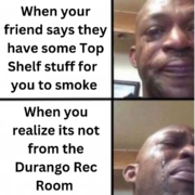 when your friend says they have some top shelf stuff for you to smoke when you realize its not from the durango rec room